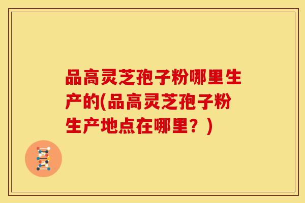 品高灵芝孢子粉哪里生产的(品高灵芝孢子粉生产地点在哪里?)