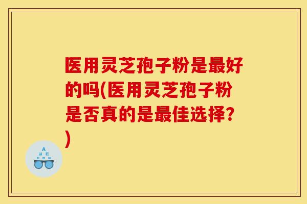 医用灵芝孢子粉是最好的吗(医用灵芝孢子粉是否真的是最佳选择?)
