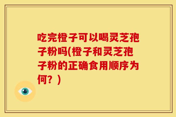 吃完橙子可以喝灵芝孢子粉吗(橙子和灵芝孢子粉的正确食用顺序为何?)