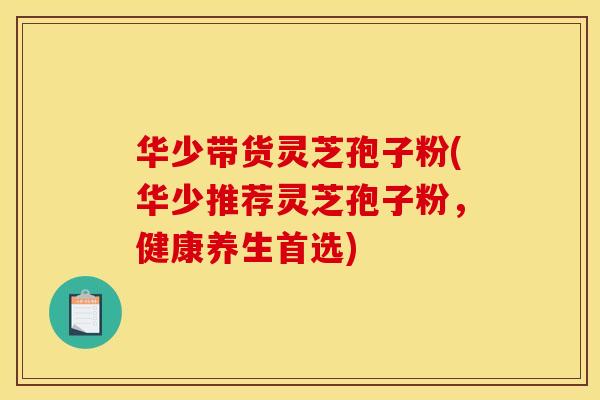 华少带货灵芝孢子粉(华少推荐灵芝孢子粉，健康养生首选)