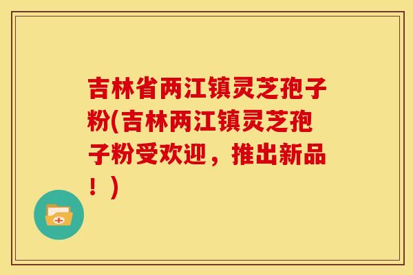 吉林省两江镇灵芝孢子粉(吉林两江镇灵芝孢子粉受欢迎,推出新品!)