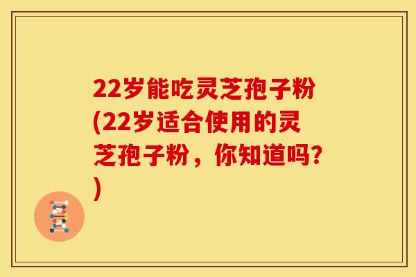 22岁能吃灵芝孢子粉(22岁适合使用的灵芝孢子粉，你知道吗？)