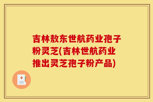 吉林敖东世航药业孢子粉灵芝(吉林世航药业推出灵芝孢子粉产品)
