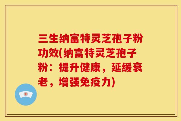 三生纳富特灵芝孢子粉功效(纳富特灵芝孢子粉:提升健康,延缓衰老,增强免疫力)