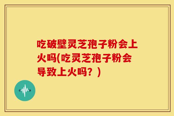 吃破壁灵芝孢子粉会上火吗(吃灵芝孢子粉会导致上火吗?)