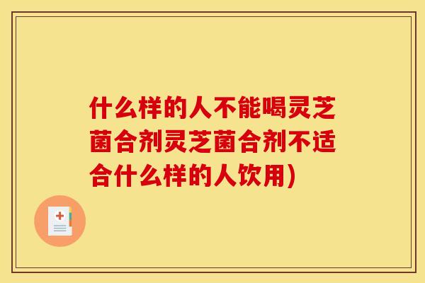 什么样的人不能喝灵芝菌合剂灵芝菌合剂不适合什么样的人饮用)