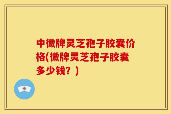 中微牌灵芝孢子胶囊价格(微牌灵芝孢子胶囊多少钱?)