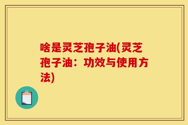 啥是灵芝孢子油(灵芝孢子油:功效与使用方法)