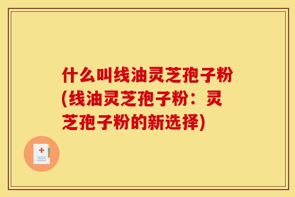 什么叫线油灵芝孢子粉(线油灵芝孢子粉:灵芝孢子粉的新选择)