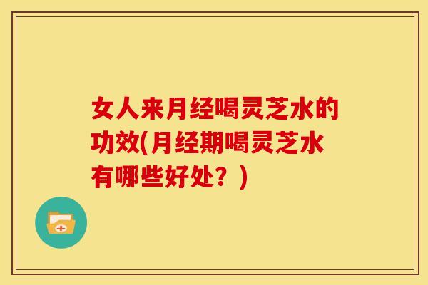 女人来月经喝灵芝水的功效(月经期喝灵芝水有哪些好处?)