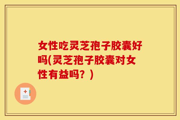 女性吃灵芝孢子胶囊好吗(灵芝孢子胶囊对女性有益吗?)
