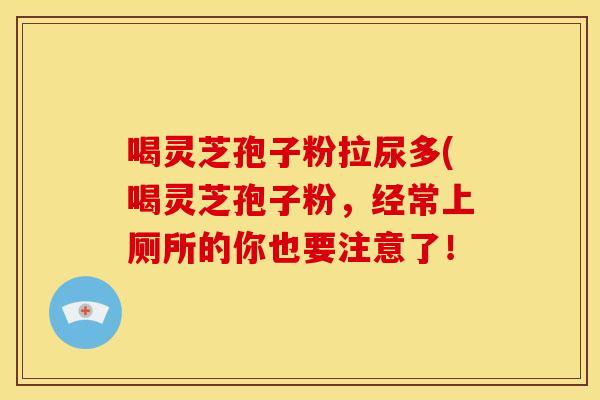喝灵芝孢子粉拉尿多(喝灵芝孢子粉,经常上厕所的你也要注意了!