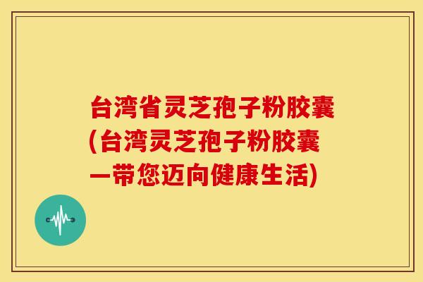 台湾省灵芝孢子粉胶囊(台湾灵芝孢子粉胶囊—带您迈向健康生活)