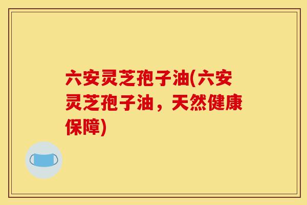 六安灵芝孢子油(六安灵芝孢子油，天然健康保障)