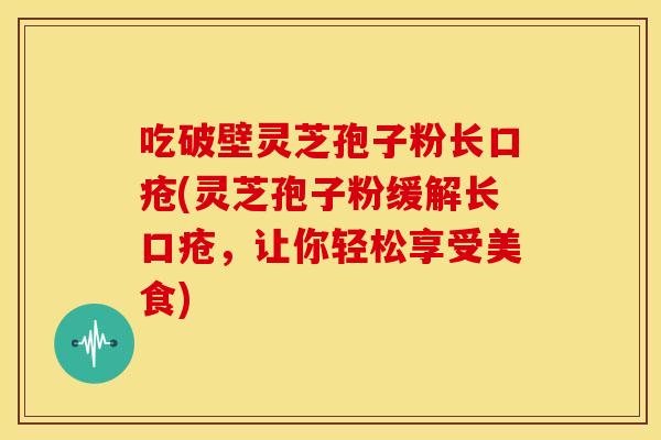 吃破壁灵芝孢子粉长口疮(灵芝孢子粉缓解长口疮,让你轻松享受美食)