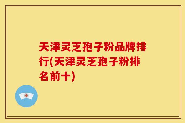 天津灵芝孢子粉品牌排行(天津灵芝孢子粉排名前十)