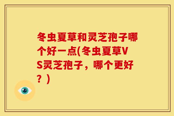 冬虫夏草和灵芝孢子哪个好一点(冬虫夏草VS灵芝孢子,哪个更好?)