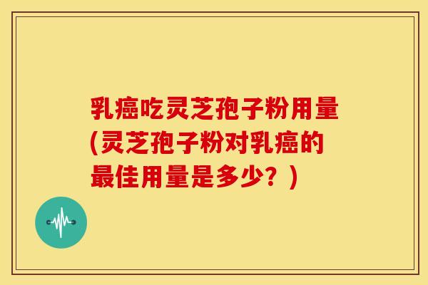 乳癌吃灵芝孢子粉用量(灵芝孢子粉对乳癌的最佳用量是多少?)
