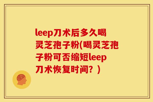 leep刀术后多久喝灵芝孢子粉(喝灵芝孢子粉可否缩短leep刀术恢复时间?)