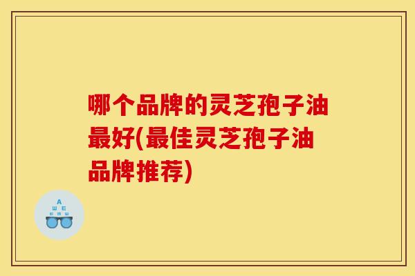 哪个品牌的灵芝孢子油最好(最佳灵芝孢子油品牌推荐)