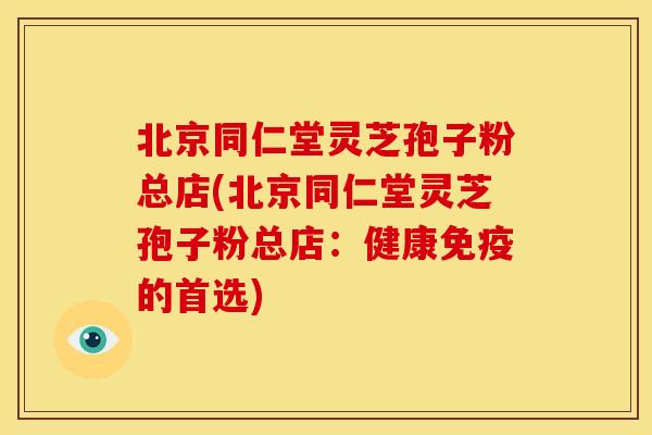 北京同仁堂灵芝孢子粉总店(北京同仁堂灵芝孢子粉总店:健康免疫的首选)