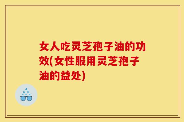 女人吃灵芝孢子油的功效(女性服用灵芝孢子油的益处)