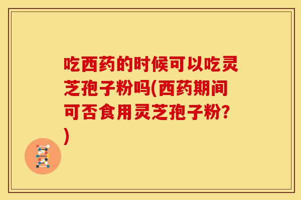 吃西药的时候可以吃灵芝孢子粉吗(西药期间可否食用灵芝孢子粉?)