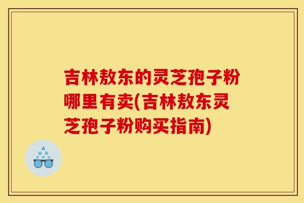 吉林敖东的灵芝孢子粉哪里有卖(吉林敖东灵芝孢子粉购买指南)