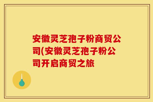 安徽灵芝孢子粉商贸公司(安徽灵芝孢子粉公司开启商贸之旅