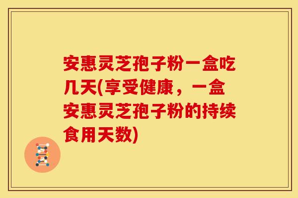安惠灵芝孢子粉一盒吃几天(享受健康,一盒安惠灵芝孢子粉的持续食用天数)