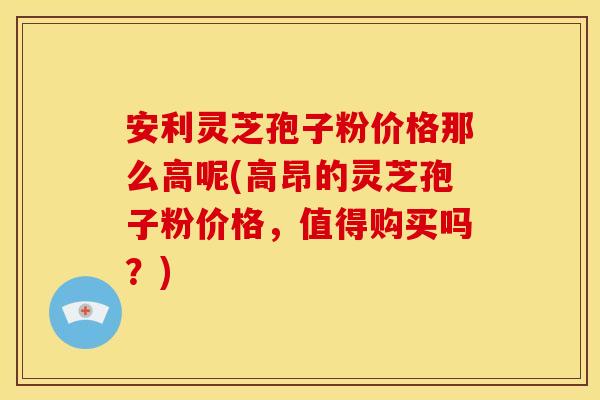 安利灵芝孢子粉价格那么高呢(高昂的灵芝孢子粉价格，值得购买吗？)