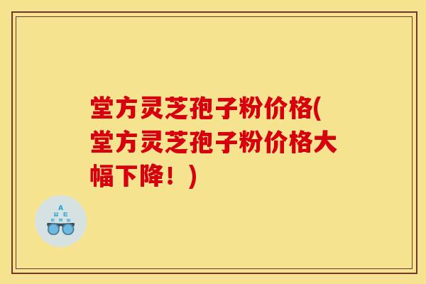 堂方灵芝孢子粉价格(堂方灵芝孢子粉价格大幅下降!)