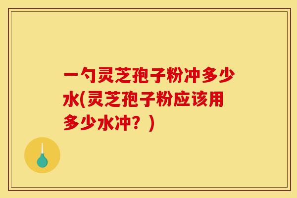 一勺灵芝孢子粉冲多少水(灵芝孢子粉应该用多少水冲?)