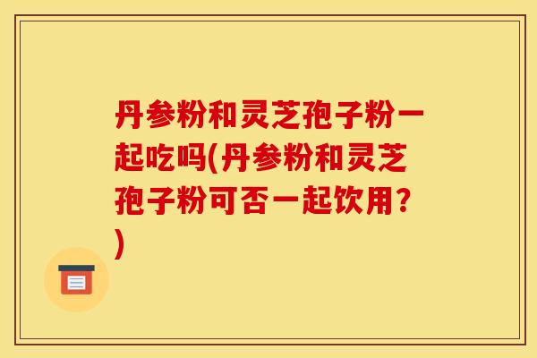 丹参粉和灵芝孢子粉一起吃吗(丹参粉和灵芝孢子粉可否一起饮用？)