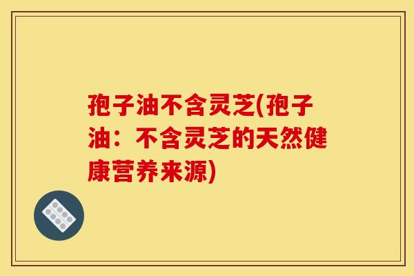孢子油不含灵芝(孢子油:不含灵芝的天然健康营养来源)