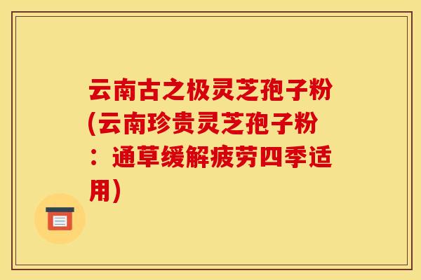 云南古之极灵芝孢子粉(云南珍贵灵芝孢子粉:通草缓解疲劳四季适用)