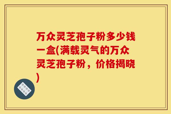 万众灵芝孢子粉多少钱一盒(满载灵气的万众灵芝孢子粉，价格揭晓)