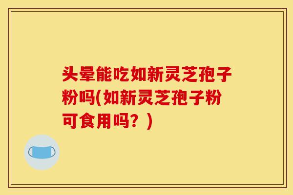 头晕能吃如新灵芝孢子粉吗(如新灵芝孢子粉可食用吗?)