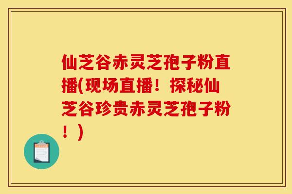 仙芝谷赤灵芝孢子粉直播(现场直播！探秘仙芝谷珍贵赤灵芝孢子粉！)
