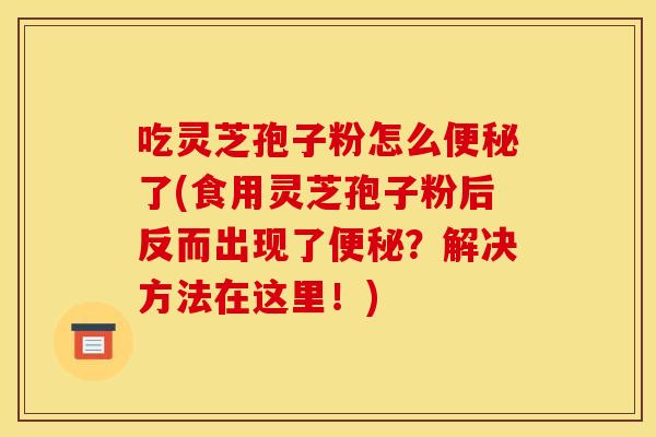 吃灵芝孢子粉怎么便秘了(食用灵芝孢子粉后反而出现了便秘?解决方法在这里!)