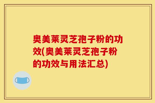 奥美莱灵芝孢子粉的功效(奥美莱灵芝孢子粉的功效与用法汇总)