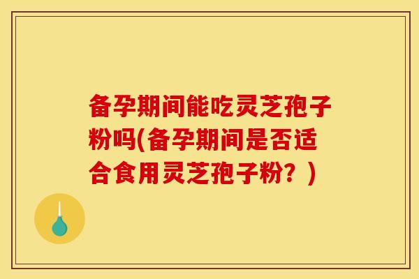 备孕期间能吃灵芝孢子粉吗(备孕期间是否适合食用灵芝孢子粉?)
