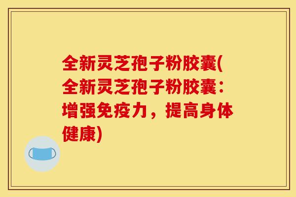 全新灵芝孢子粉胶囊(全新灵芝孢子粉胶囊:增强免疫力,提高身体健康)