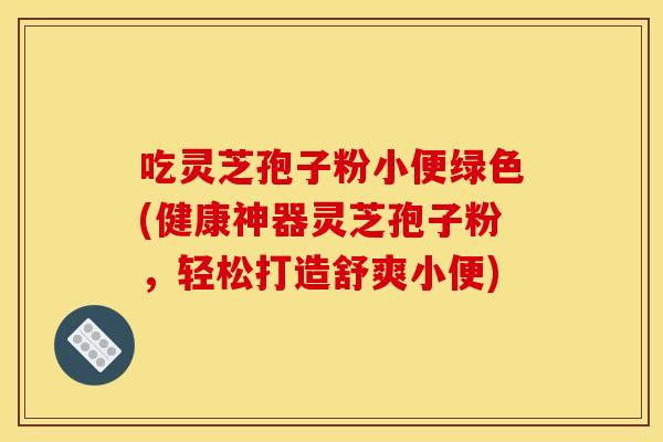 吃灵芝孢子粉小便绿色(健康神器灵芝孢子粉，轻松打造舒爽小便)