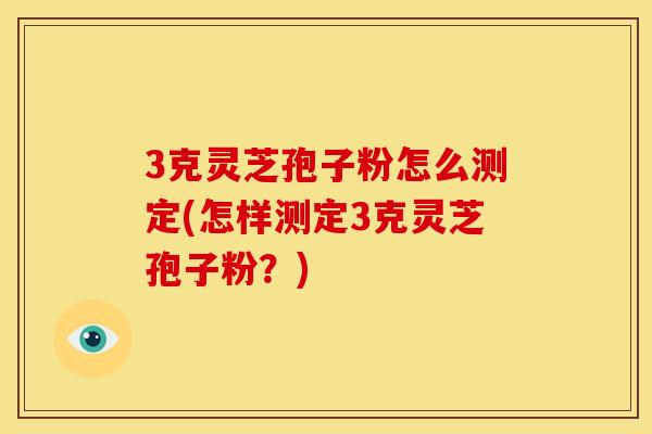 3克灵芝孢子粉怎么测定(怎样测定3克灵芝孢子粉？)