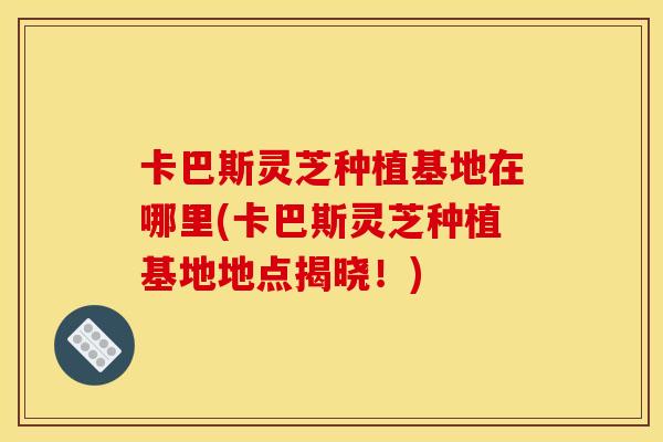 卡巴斯灵芝种植基地在哪里(卡巴斯灵芝种植基地地点揭晓！)