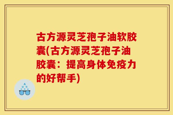 古方源灵芝孢子油软胶囊(古方源灵芝孢子油胶囊：提高身体免疫力的好帮手)