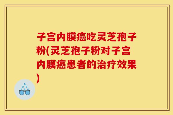 子宫内膜癌吃灵芝孢子粉(灵芝孢子粉对子宫内膜癌患者的治疗效果)