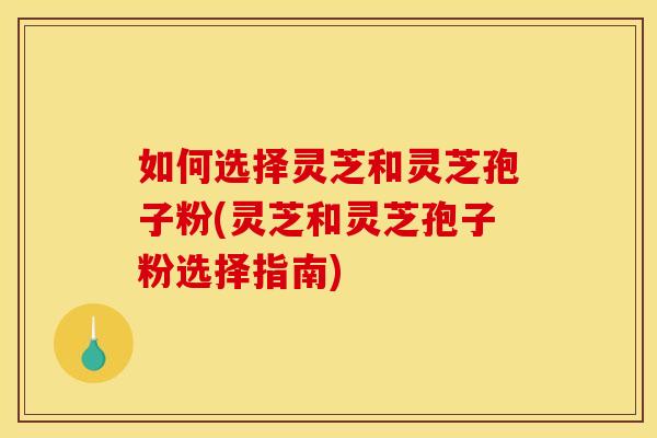 如何选择灵芝和灵芝孢子粉(灵芝和灵芝孢子粉选择指南)