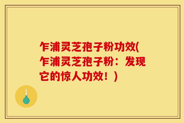乍浦灵芝孢子粉功效(乍浦灵芝孢子粉:发现它的惊人功效!)